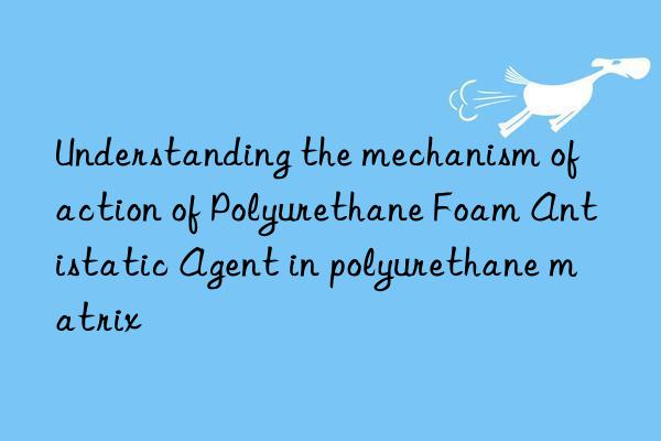 understanding the mechanism of action of polyurethane foam antistatic agent in polyurethane matrix