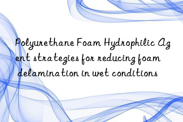 polyurethane foam hydrophilic agent strategies for reducing foam delamination in wet conditions