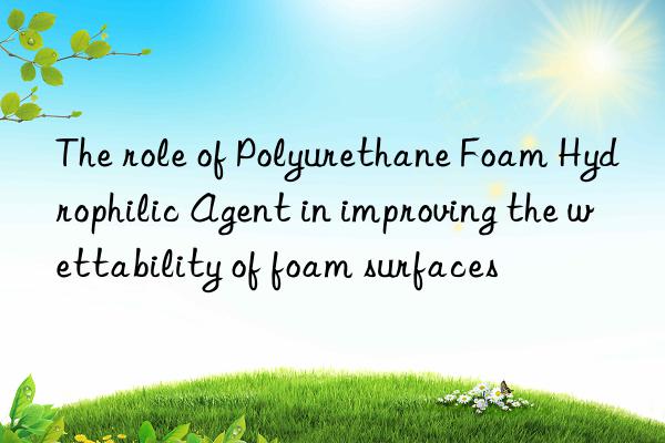 the role of polyurethane foam hydrophilic agent in improving the wettability of foam surfaces