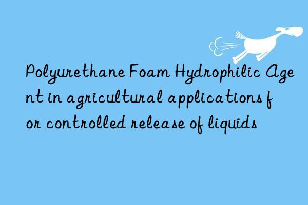 polyurethane foam hydrophilic agent in agricultural applications for controlled release of liquids