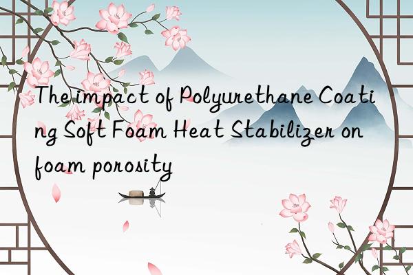 the impact of polyurethane coating soft foam heat stabilizer on foam porosity