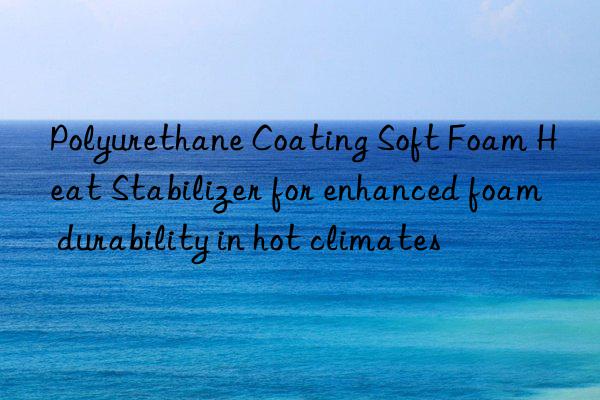 polyurethane coating soft foam heat stabilizer for enhanced foam durability in hot climates