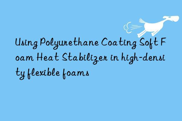 using polyurethane coating soft foam heat stabilizer in high-density flexible foams