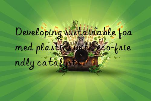 developing sustainable foamed plastics with eco-friendly catalysts