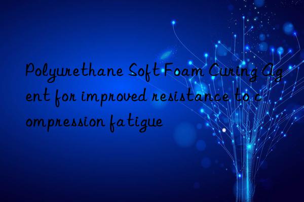 polyurethane soft foam curing agent for improved resistance to compression fatigue