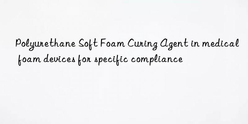 polyurethane soft foam curing agent in medical foam devices for specific compliance