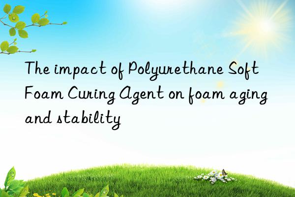 the impact of polyurethane soft foam curing agent on foam aging and stability