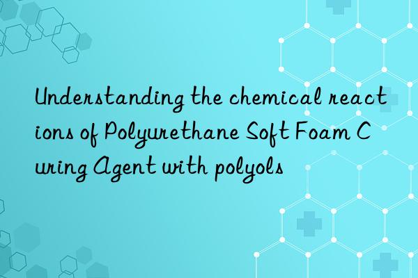 understanding the chemical reactions of polyurethane soft foam curing agent with polyols