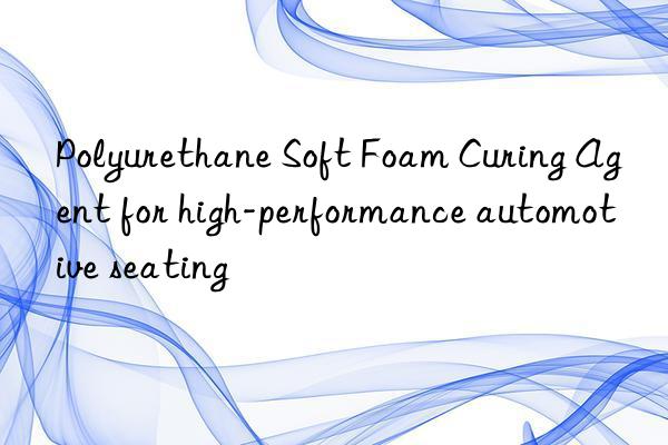 polyurethane soft foam curing agent for high-performance automotive seating