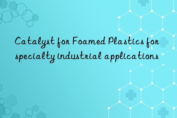 catalyst for foamed plastics for specialty industrial applications