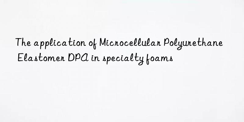 the application of microcellular polyurethane elastomer dpa in specialty foams