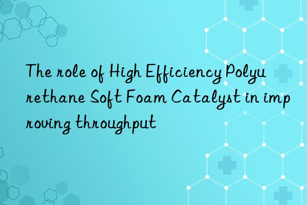 the role of high efficiency polyurethane soft foam catalyst in improving throughput