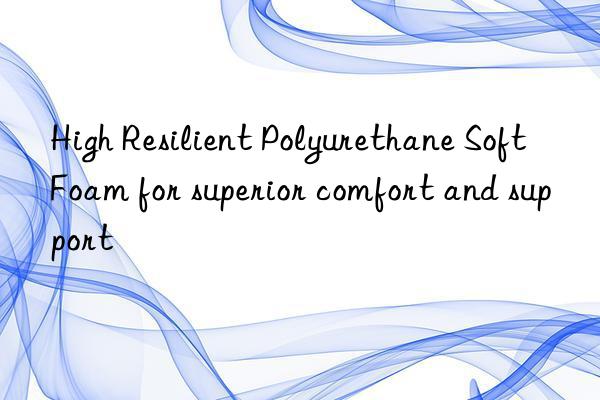 high resilient polyurethane soft foam for superior comfort and support