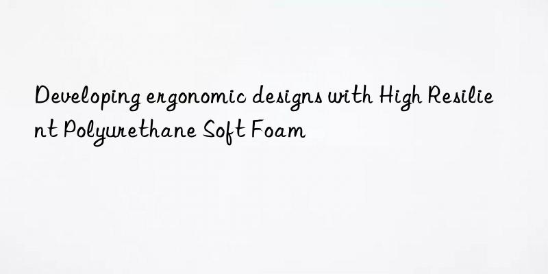 developing ergonomic designs with high resilient polyurethane soft foam