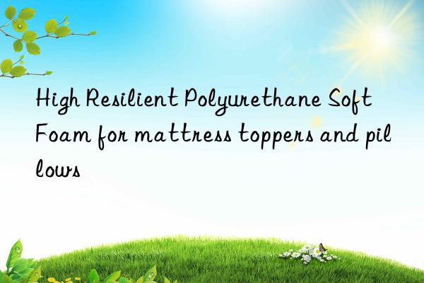 high resilient polyurethane soft foam for mattress toppers and pillows