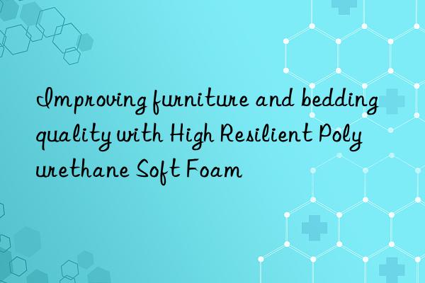 improving furniture and bedding quality with high resilient polyurethane soft foam