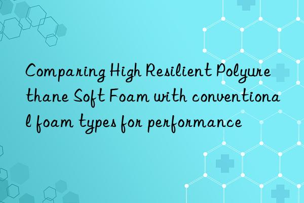 comparing high resilient polyurethane soft foam with conventional foam types for performance