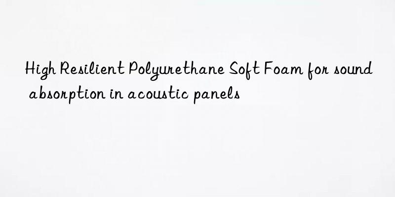 high resilient polyurethane soft foam for sound absorption in acoustic panels