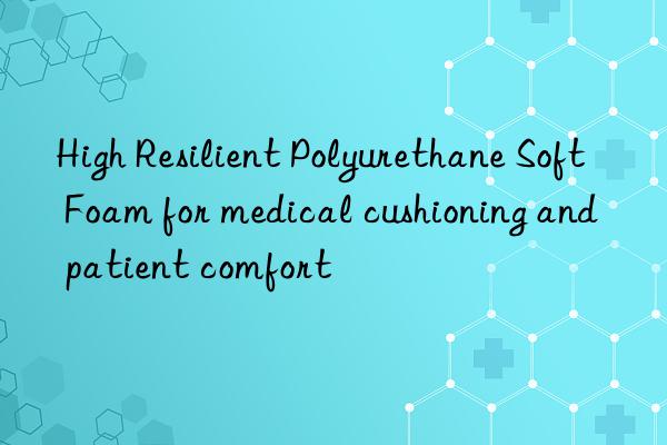 high resilient polyurethane soft foam for medical cushioning and patient comfort