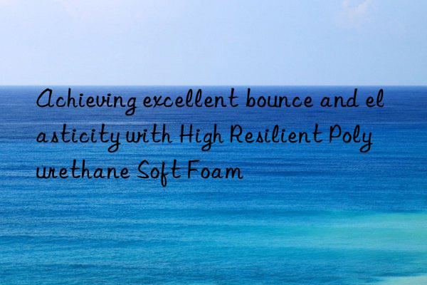 achieving excellent bounce and elasticity with high resilient polyurethane soft foam