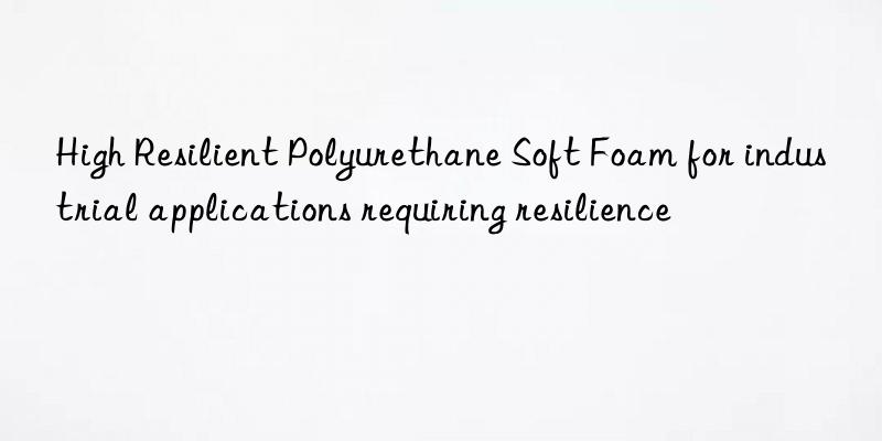 high resilient polyurethane soft foam for industrial applications requiring resilience