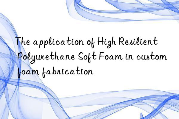 the application of high resilient polyurethane soft foam in custom foam fabrication