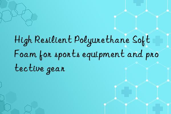 high resilient polyurethane soft foam for sports equipment and protective gear