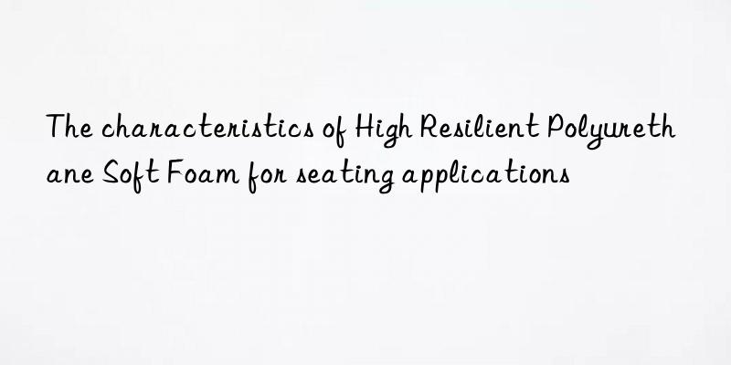 the characteristics of high resilient polyurethane soft foam for seating applications
