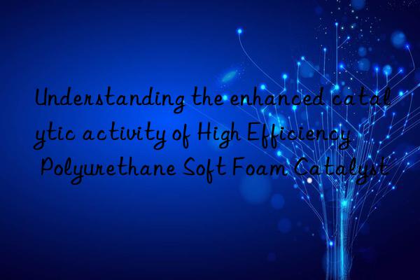 understanding the enhanced catalytic activity of high efficiency polyurethane soft foam catalyst