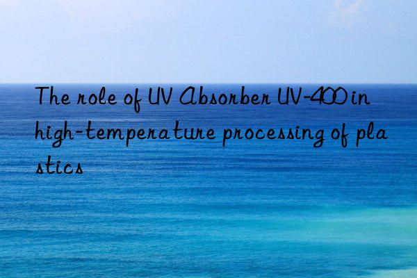 the role of uv absorber uv-400 in high-temperature processing of plastics