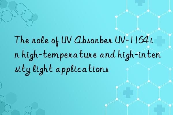 the role of uv absorber uv-1164 in high-temperature and high-intensity light applications