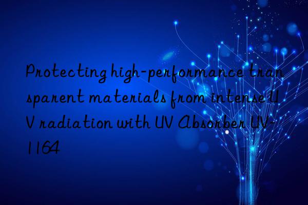 protecting high-performance transparent materials from intense uv radiation with uv absorber uv-1164