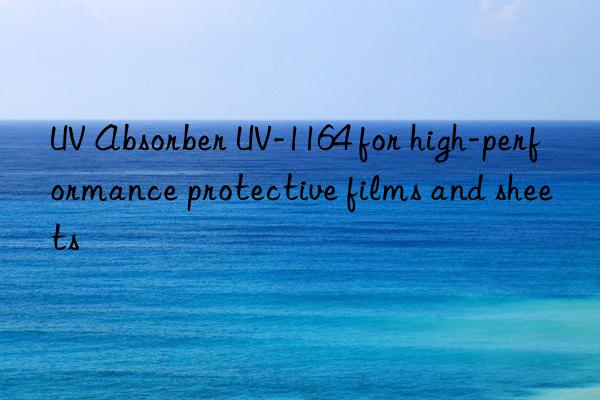 uv absorber uv-1164 for high-performance protective films and sheets