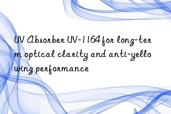 uv absorber uv-1164 for long-term optical clarity and anti-yellowing performance