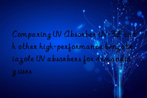 comparing uv absorber uv-328 with other high-performance benzotriazole uv absorbers for demanding uses