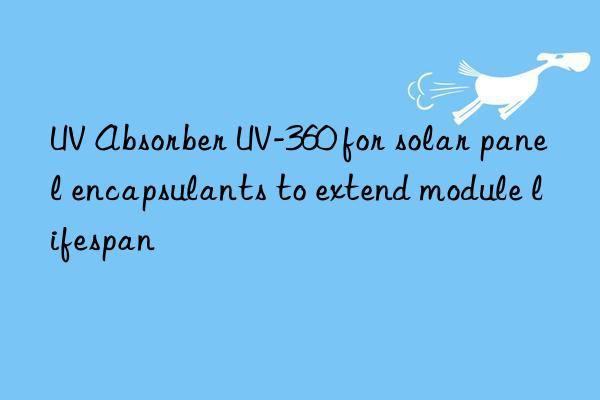 uv absorber uv-360 for solar panel encapsulants to extend module lifespan