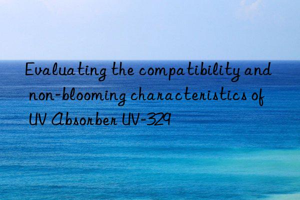 evaluating the compatibility and non-blooming characteristics of uv absorber uv-329