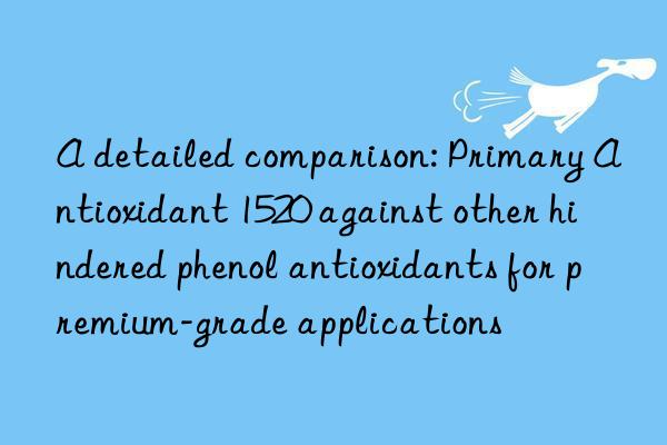 a detailed comparison: primary antioxidant 1520 against other hindered phenol antioxidants for premium-grade applications