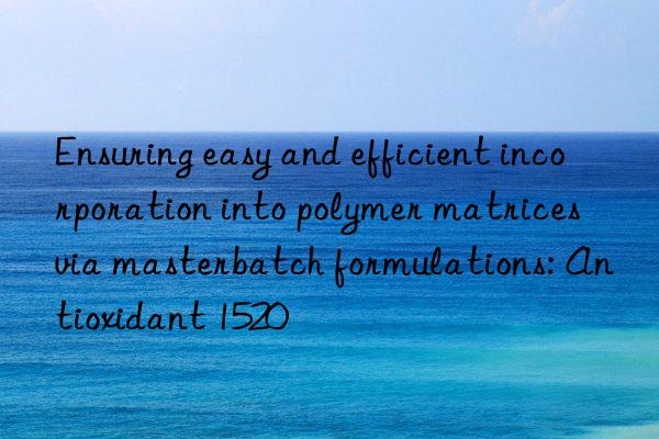 ensuring easy and efficient incorporation into polymer matrices via masterbatch formulations: antioxidant 1520