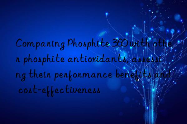 comparing phosphite 360 with other phosphite antioxidants, assessing their performance benefits and cost-effectiveness