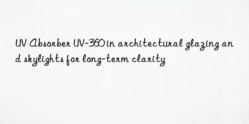 uv absorber uv-360 in architectural glazing and skylights for long-term clarity