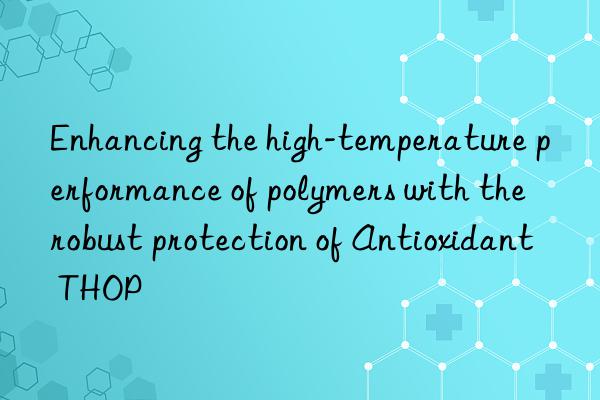 enhancing the high-temperature performance of polymers with the robust protection of antioxidant thop
