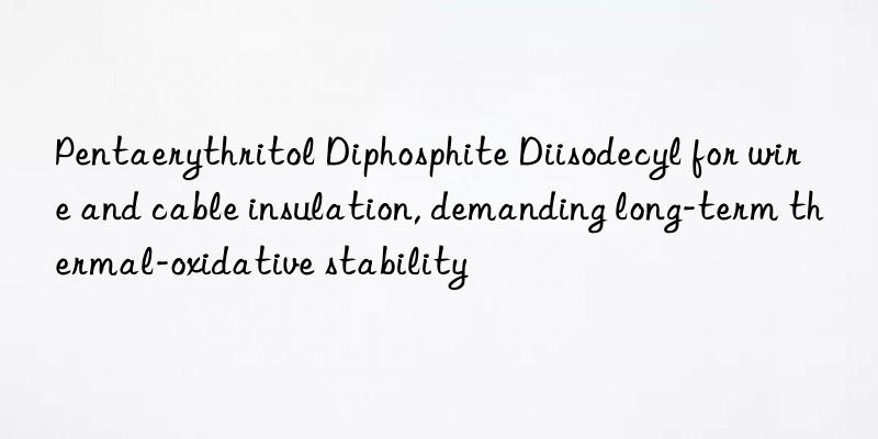 pentaerythritol diphosphite diisodecyl for wire and cable insulation, demanding long-term thermal-oxidative stability