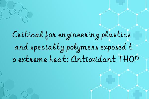 critical for engineering plastics and specialty polymers exposed to extreme heat: antioxidant thop