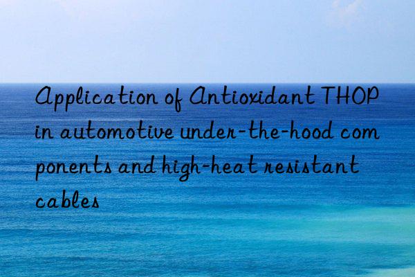 application of antioxidant thop in automotive under-the-hood components and high-heat resistant cables