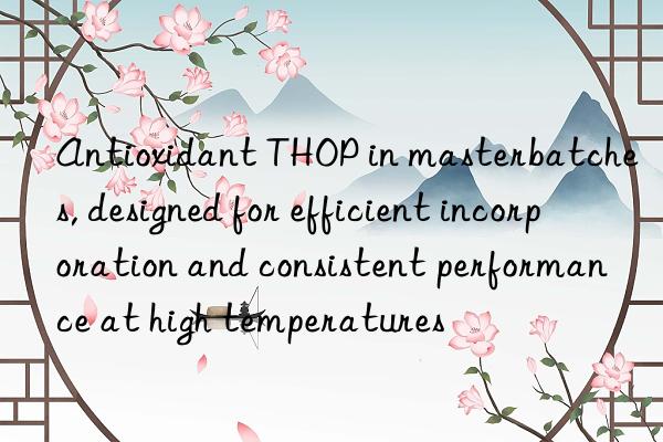 antioxidant thop in masterbatches, designed for efficient incorporation and consistent performance at high temperatures
