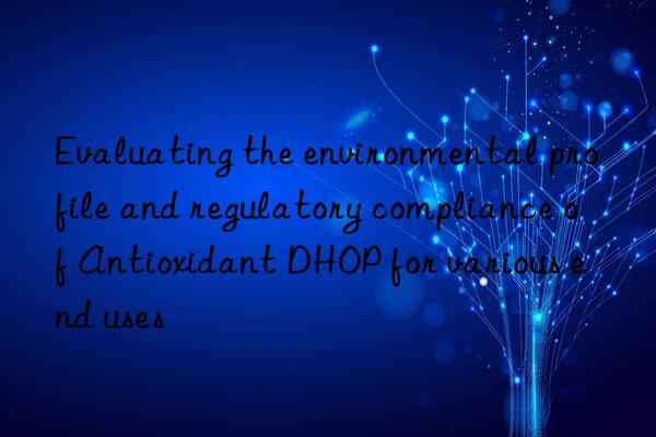 evaluating the environmental profile and regulatory compliance of antioxidant dhop for various end uses