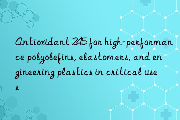 antioxidant 245 for high-performance polyolefins, elastomers, and engineering plastics in critical uses