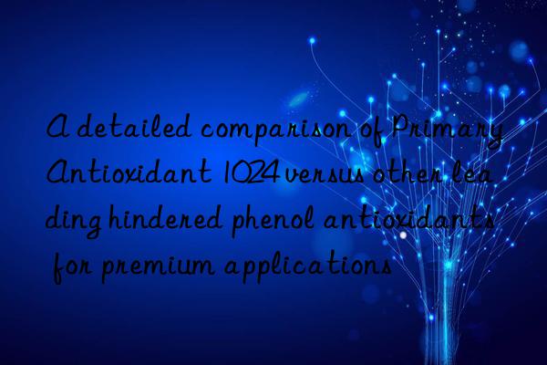 a detailed comparison of primary antioxidant 1024 versus other leading hindered phenol antioxidants for premium applications