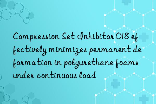 compression set inhibitor 018 effectively minimizes permanent deformation in polyurethane foams under continuous load